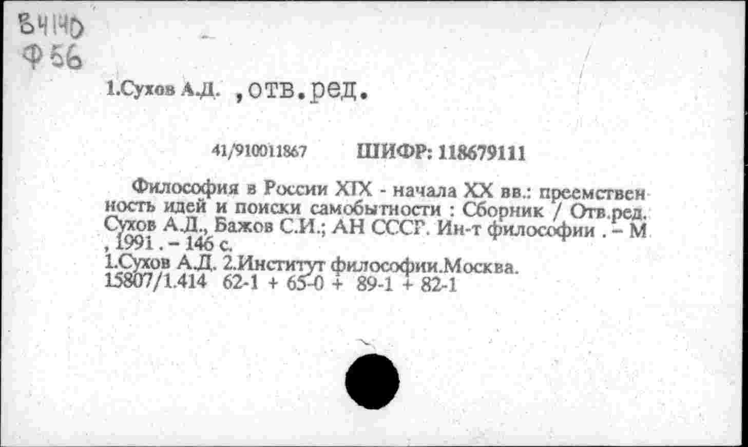 ﻿Е>Ч1Ч&
Ф6&
1.сухо8 ад. »отв.ред.
41/910011867 ШИФР: 118679111
Философия в России XIX - начала XX вв.: преемствен кость идей и поиски самобытности : Сборник / Отв.пел Сухов АЛ., Бажов С.И.; АН СССР. Ин-т философии . - М , 1991. - 146 с
ад.«?' 62И"?6₽0 ?0СКМ'